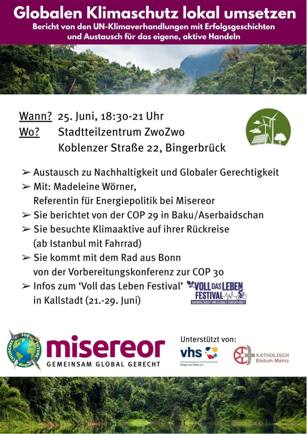 Plakat:  Globalen Klimaschutz lokal umsetzen Bericht von den UN-Klimaverhandlungen mit Erfolgsgeschichten und Austausch für das eigene, aktive Handeln  Wann? 25. Juni, 18:30-21 Uhr Wo? Stadtteilzentrum ZwoZwo Koblenzer Straße 22, Bingerbrück  > Austausch zu Nachhaltigkeit und Globaler Gerechtigkeit > Mit: Madeleine Wörner, Referentin für Energiepolitik bei Misereor > Sie berichtet von der COP 29 in Baku/Aserbaidschan > Sie besuchte Klimaaktive auf ihrer Rückreise (ab Istanbul mit Fahrrad)  > Sie kommt mit dem Rad aus Bonn von der Vorbereitungskonferenz zur COP 30 > Infos zum ‘Voll das Leben Festival’ in Kallstadt (21.-29. Juni)